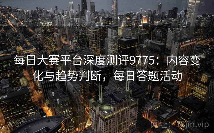 每日大赛平台深度测评9775：内容变化与趋势判断，每日答题活动