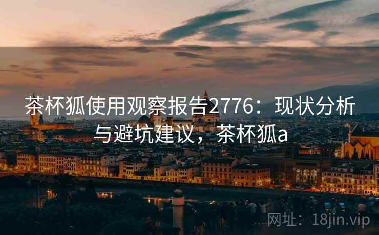茶杯狐使用观察报告2776:现状分析与避坑建议,茶杯狐a 茶杯狐使用观察报告2776:现状分析与避坑建议,茶杯狐a