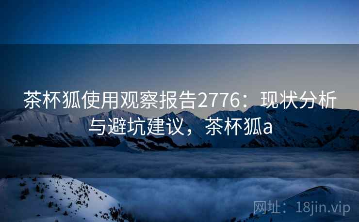茶杯狐使用观察报告2776:现状分析与避坑建议,茶杯狐a 茶杯狐使用观察报告2776:现状分析与避坑建议,茶杯狐a