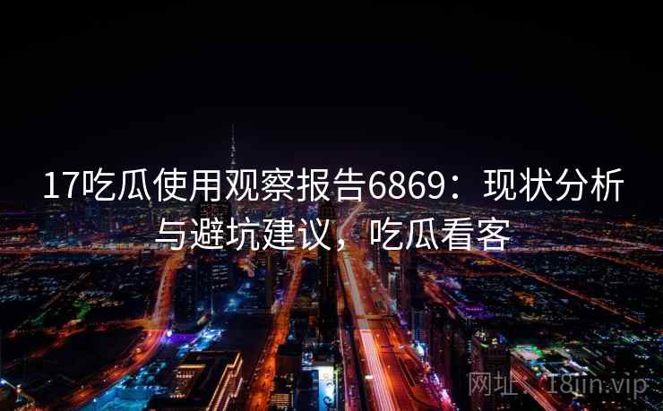 17吃瓜使用观察报告6869：现状分析与避坑建议，吃瓜看客