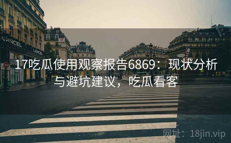 17吃瓜使用观察报告6869：现状分析与避坑建议，吃瓜看客