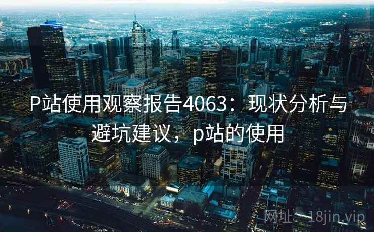 P站使用观察报告4063:现状分析与避坑建议,p站的使用 P站使用观察报告4063:现状分析与避坑建议,p站的使用