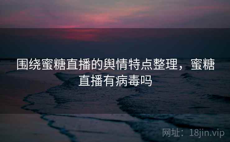 围绕蜜糖直播的舆情特点整理，蜜糖直播有病毒吗