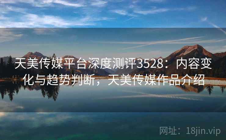 天美传媒平台深度测评3528:内容变化与趋势判断,天美传媒作品介绍 天美传媒平台深度测评3528:内容变化与趋势判断,天美传媒作品介绍
