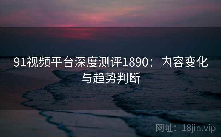 91视频平台深度测评1890：内容变化与趋势判断