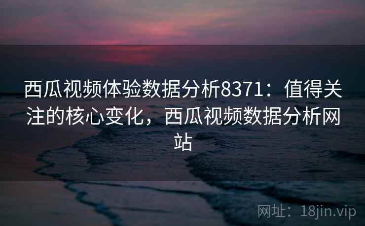 西瓜视频体验数据分析8371：值得关注的核心变化，西瓜视频数据分析网站