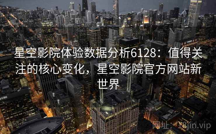 星空影院体验数据分析6128：值得关注的核心变化，星空影院官方网站新世界