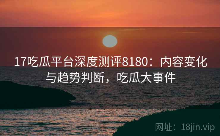 17吃瓜平台深度测评8180：内容变化与趋势判断，吃瓜大事件