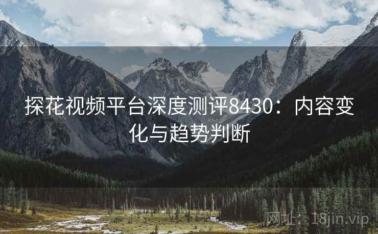 探花视频平台深度测评8430：内容变化与趋势判断