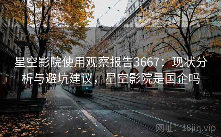 星空影院使用观察报告3667：现状分析与避坑建议，星空影院是国企吗