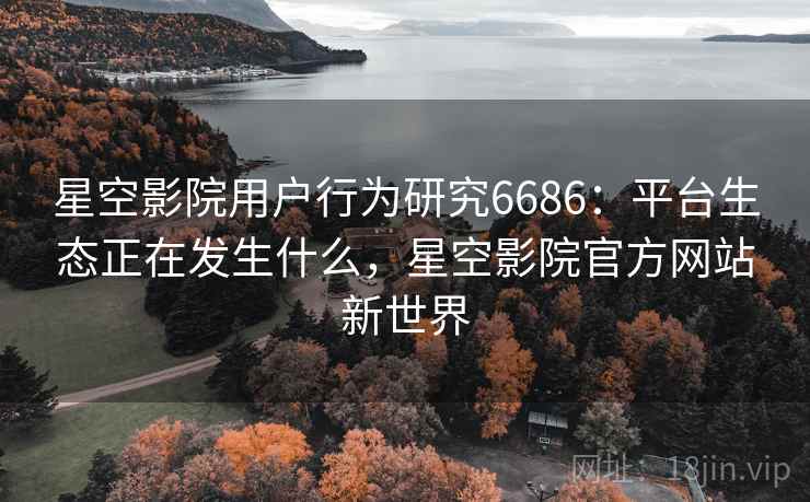 星空影院用户行为研究6686：平台生态正在发生什么，星空影院官方网站新世界