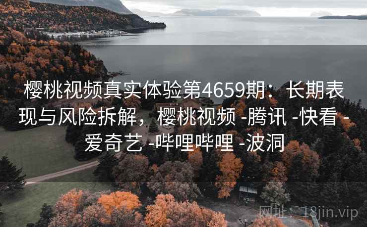 樱桃视频真实体验第4659期：长期表现与风险拆解，樱桃视频 -腾讯 -快看 -爱奇艺 -哔哩哔哩 -波洞