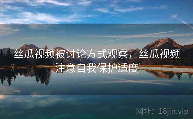 丝瓜视频被讨论方式观察，丝瓜视频注意自我保护适度