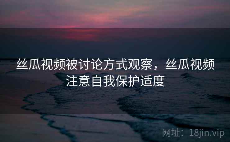 丝瓜视频被讨论方式观察，丝瓜视频注意自我保护适度