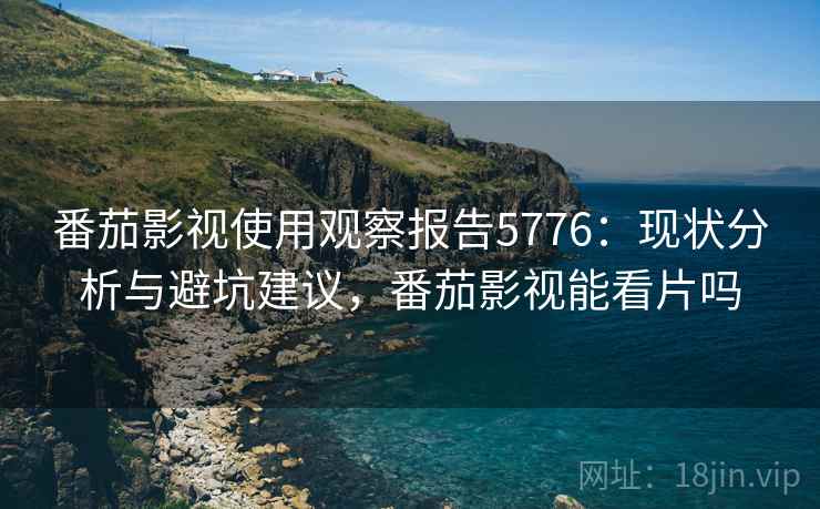 番茄影视使用观察报告5776：现状分析与避坑建议，番茄影视能看片吗