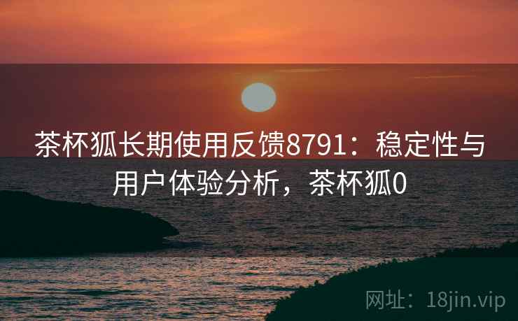 茶杯狐长期使用反馈8791：稳定性与用户体验分析，茶杯狐0