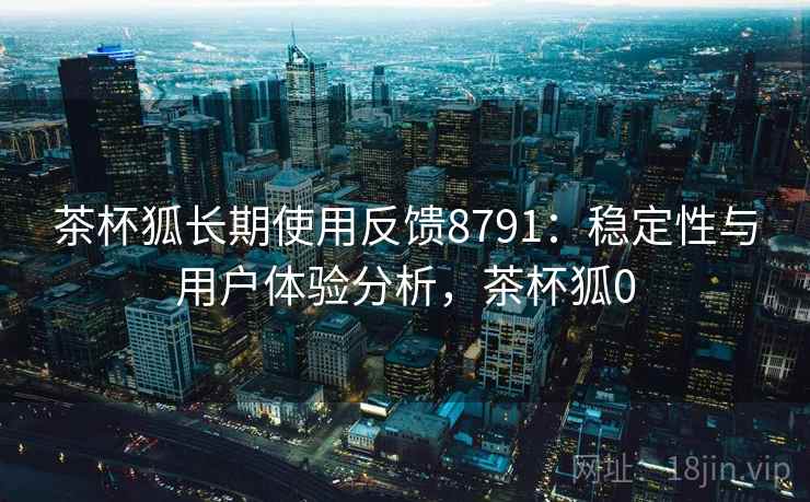 茶杯狐长期使用反馈8791：稳定性与用户体验分析，茶杯狐0