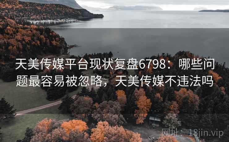 天美传媒平台现状复盘6798：哪些问题最容易被忽略，天美传媒不违法吗