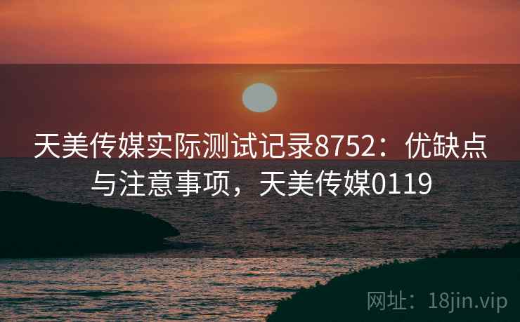 天美传媒实际测试记录8752：优缺点与注意事项，天美传媒0119