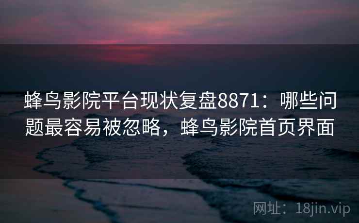 蜂鸟影院平台现状复盘8871：哪些问题最容易被忽略，蜂鸟影院首页界面