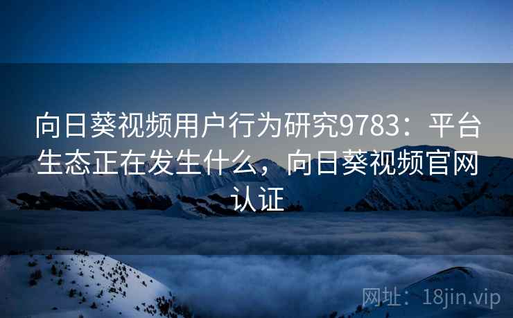 向日葵视频用户行为研究9783：平台生态正在发生什么，向日葵视频官网认证