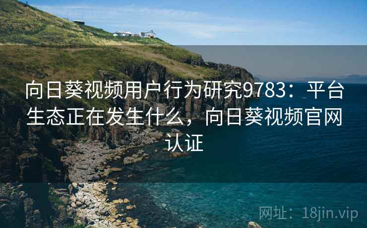 向日葵视频用户行为研究9783：平台生态正在发生什么，向日葵视频官网认证