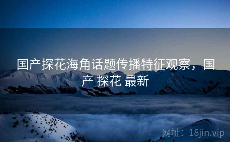 国产探花海角话题传播特征观察，国产 探花 最新