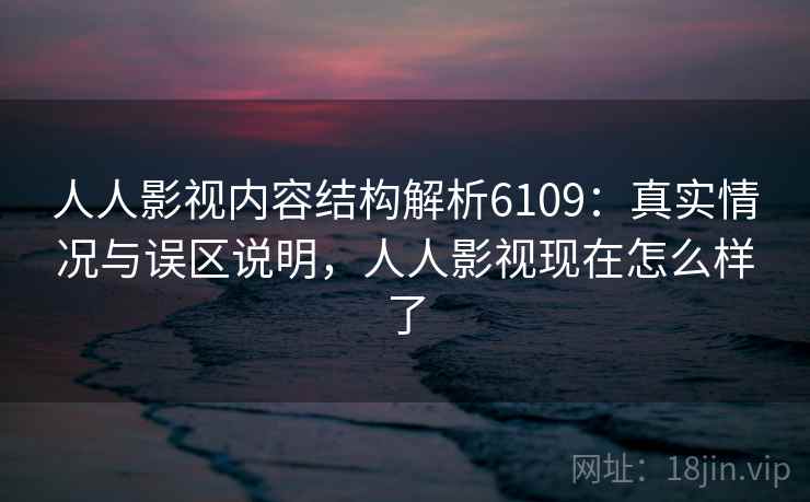 人人影视内容结构解析6109：真实情况与误区说明，人人影视现在怎么样了