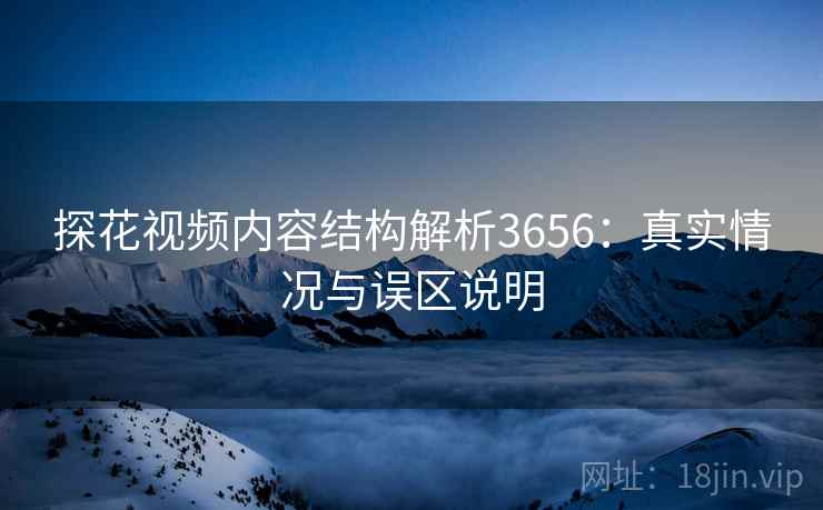探花视频内容结构解析3656：真实情况与误区说明
