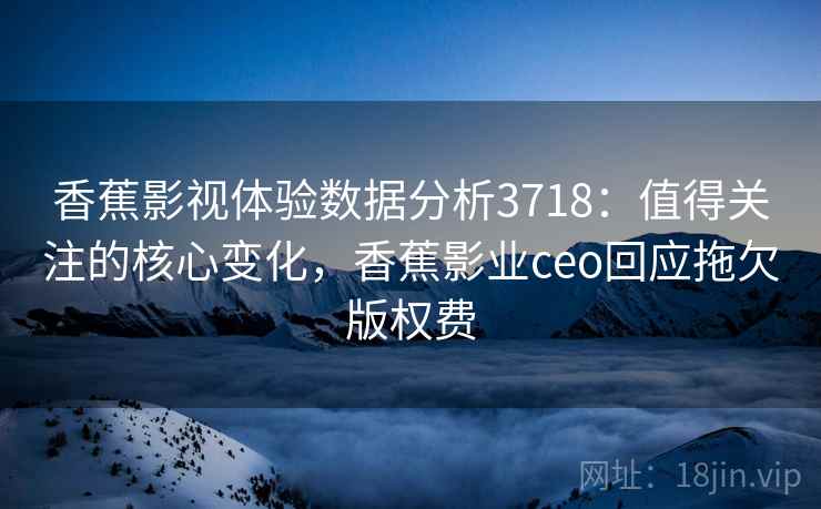 香蕉影视体验数据分析3718：值得关注的核心变化，香蕉影业ceo回应拖欠版权费