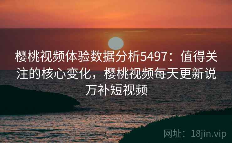 樱桃视频体验数据分析5497：值得关注的核心变化，樱桃视频每天更新说万补短视频