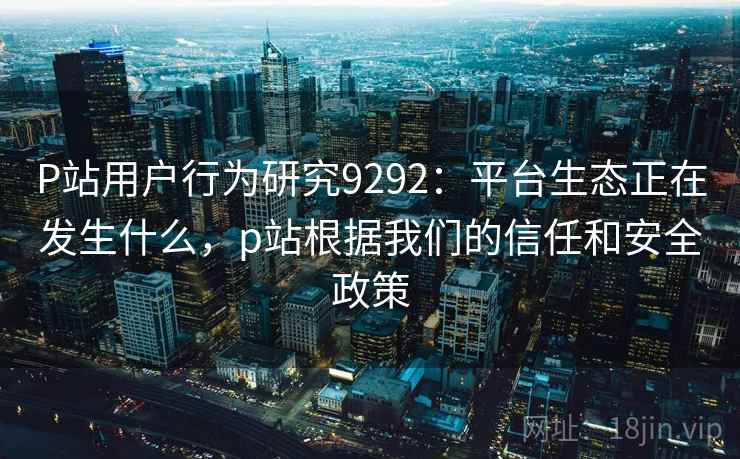 P站用户行为研究9292：平台生态正在发生什么，p站根据我们的信任和安全政策