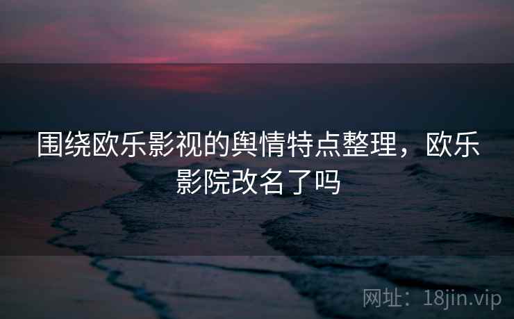 围绕欧乐影视的舆情特点整理，欧乐影院改名了吗