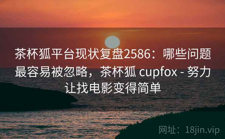 茶杯狐平台现状复盘2586：哪些问题最容易被忽略，茶杯狐 cupfox - 努力让找电影变得简单