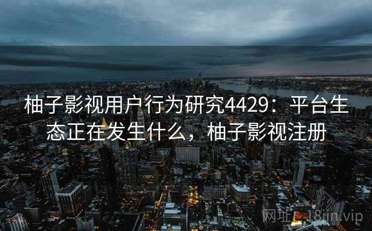 柚子影视用户行为研究4429：平台生态正在发生什么，柚子影视注册