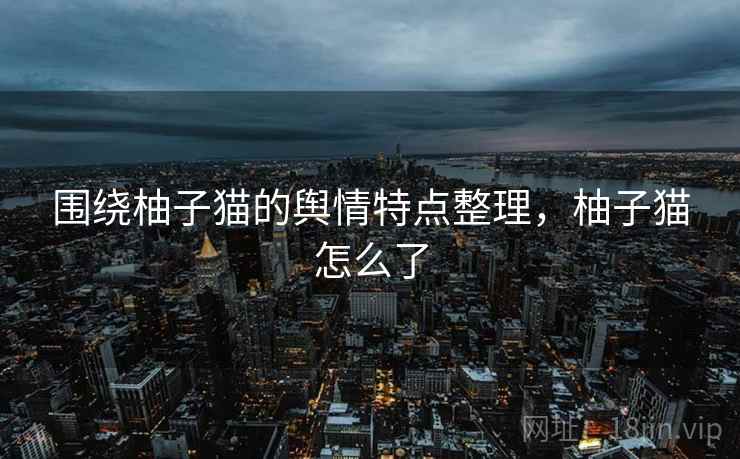 围绕柚子猫的舆情特点整理，柚子猫怎么了