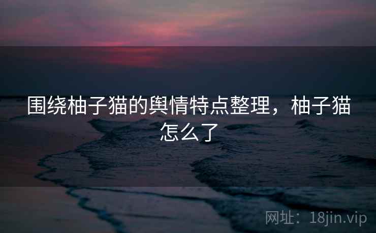 围绕柚子猫的舆情特点整理，柚子猫怎么了