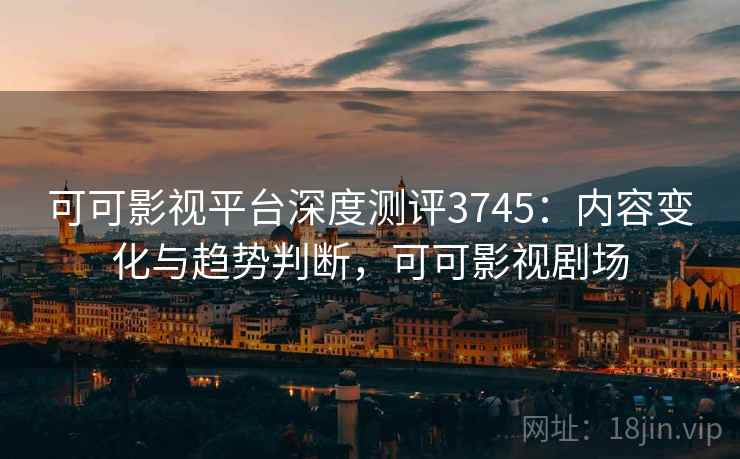 可可影视平台深度测评3745：内容变化与趋势判断，可可影视剧场