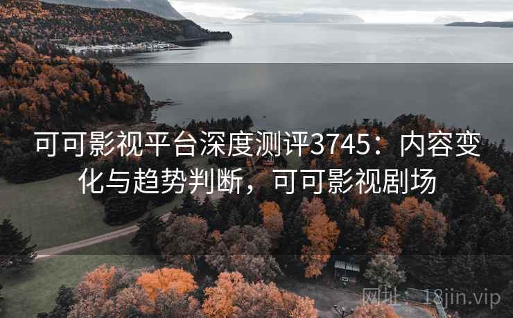 可可影视平台深度测评3745：内容变化与趋势判断，可可影视剧场