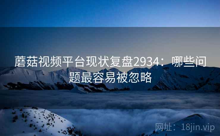 蘑菇视频平台现状复盘2934：哪些问题最容易被忽略