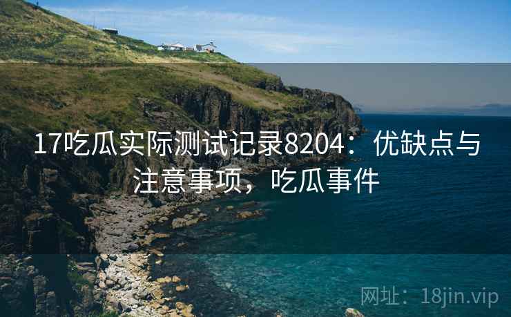 17吃瓜实际测试记录8204：优缺点与注意事项，吃瓜事件