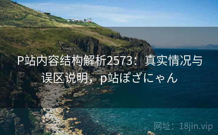 P站内容结构解析2573：真实情况与误区说明，p站ぽざにゃん