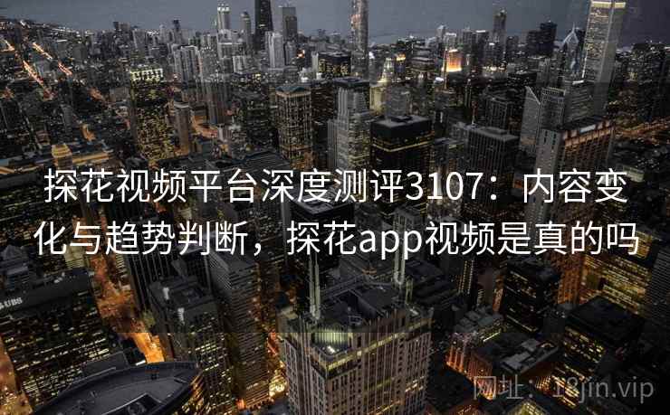 探花视频平台深度测评3107：内容变化与趋势判断，探花app视频是真的吗