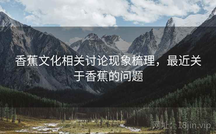 香蕉文化相关讨论现象梳理，最近关于香蕉的问题
