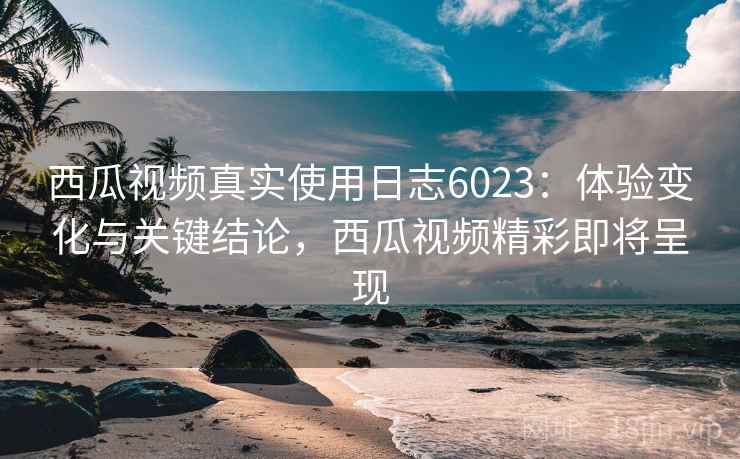 西瓜视频真实使用日志6023：体验变化与关键结论，西瓜视频精彩即将呈现