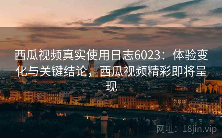 西瓜视频真实使用日志6023：体验变化与关键结论，西瓜视频精彩即将呈现