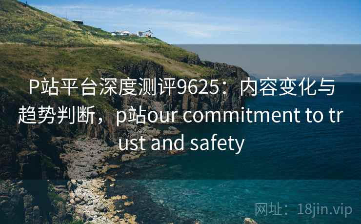 P站平台深度测评9625：内容变化与趋势判断，p站our commitment to trust and safety