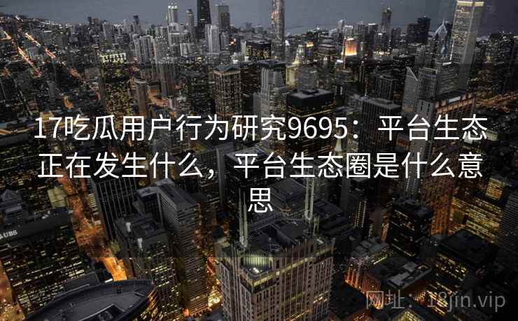 17吃瓜用户行为研究9695:平台生态正在发生什么,平台生态圈是什么意思 17吃瓜用户行为研究9695:平台生态正在发生什么,平台生态圈是什么意思