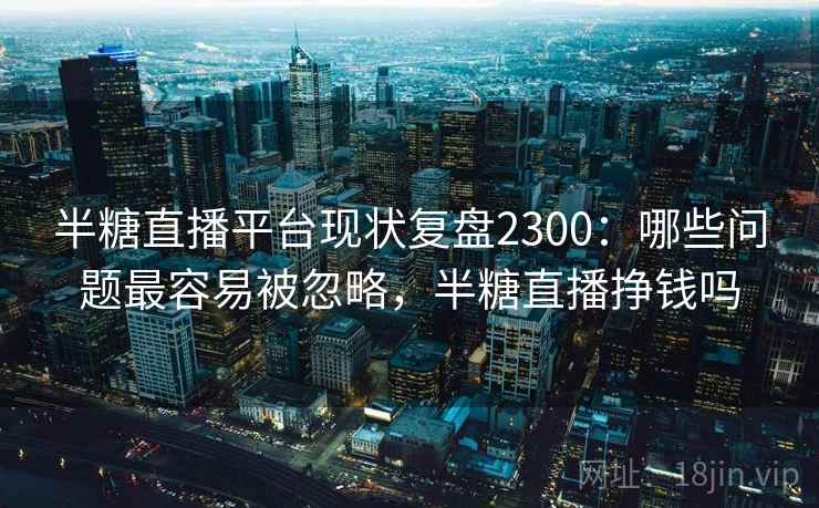 半糖直播平台现状复盘2300：哪些问题最容易被忽略，半糖直播挣钱吗