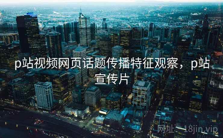 p站视频网页话题传播特征观察，p站宣传片